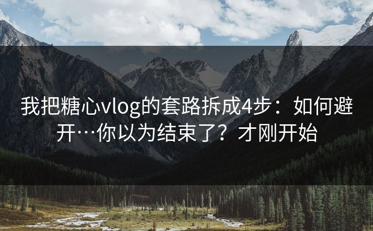 我把糖心vlog的套路拆成4步：如何避开…你以为结束了？才刚开始