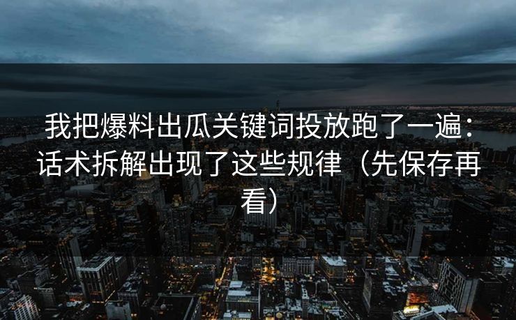 我把爆料出瓜关键词投放跑了一遍：话术拆解出现了这些规律（先保存再看）