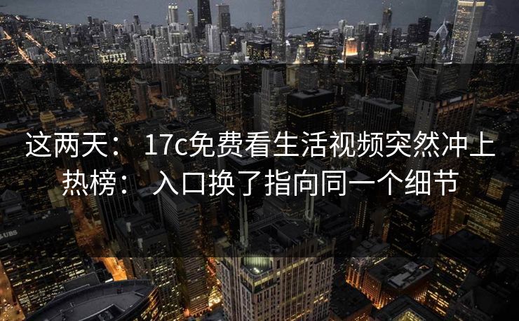 这两天： 17c免费看生活视频突然冲上热榜： 入口换了指向同一个细节