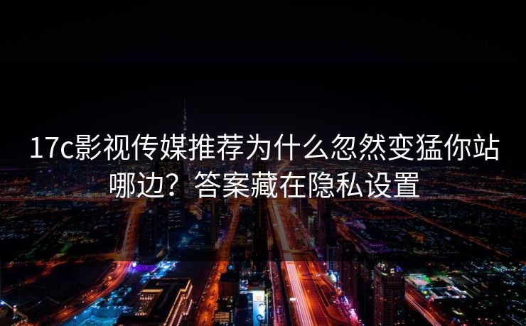 17c影视传媒推荐为什么忽然变猛你站哪边？答案藏在隐私设置