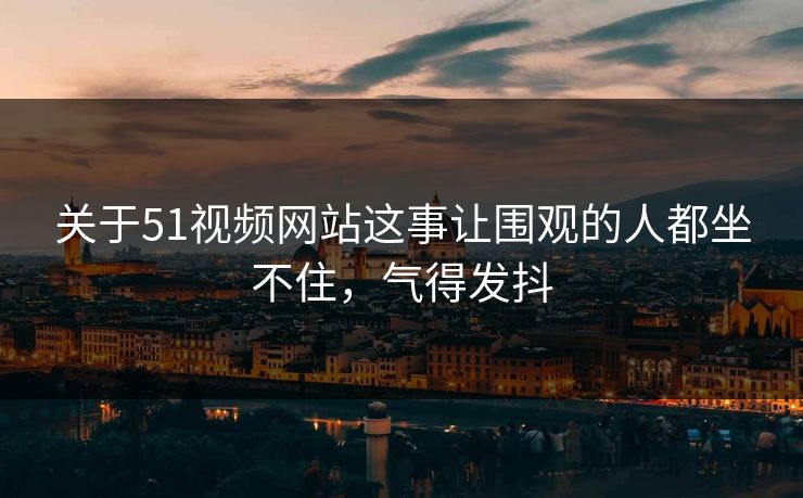 关于51视频网站这事让围观的人都坐不住,气得发抖 关于51视频网站这事让围观的人都坐不住,气得发抖
