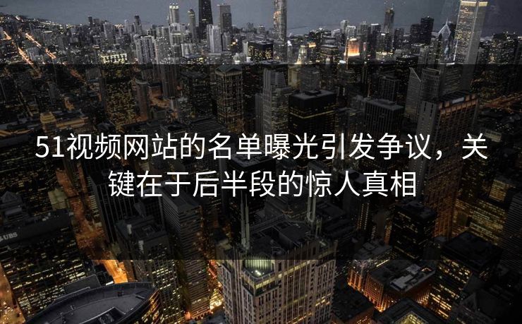 51视频网站的名单曝光引发争议，关键在于后半段的惊人真相
